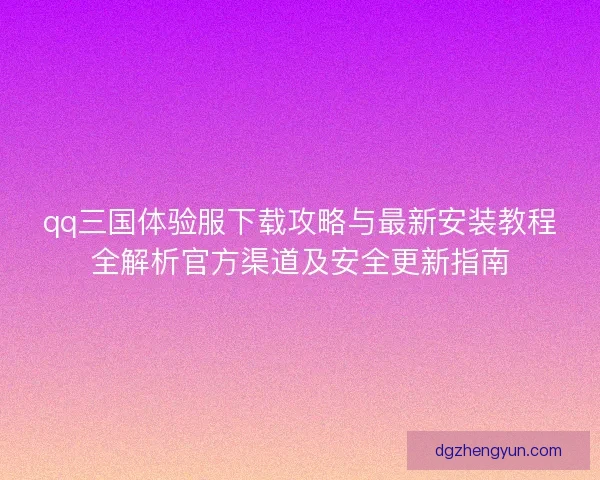 qq三国体验服下载攻略与最新安装教程全解析官方渠道及安全更新指南