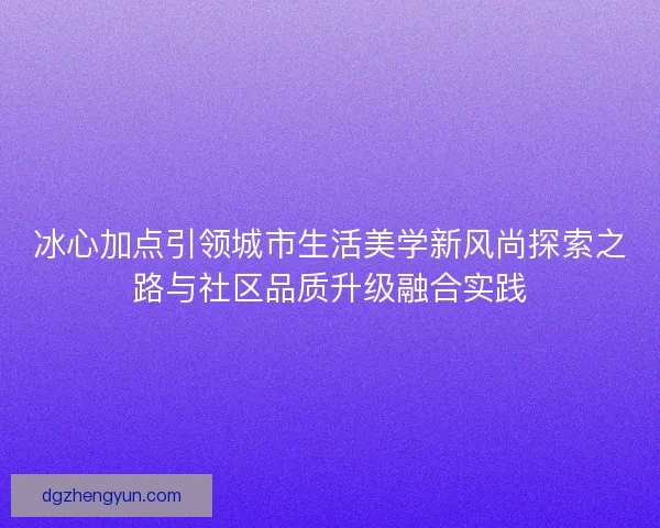 冰心加点引领城市生活美学新风尚探索之路与社区品质升级融合实践