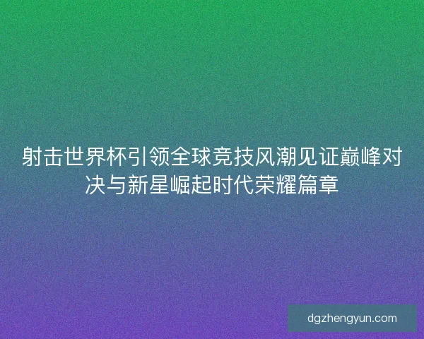 射击世界杯引领全球竞技风潮见证巅峰对决与新星崛起时代荣耀篇章
