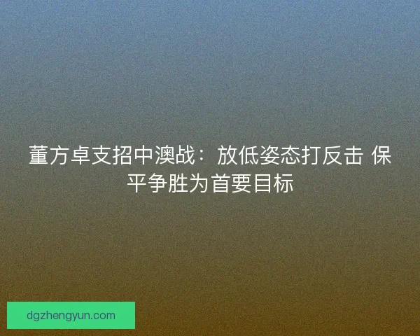 董方卓支招中澳战：放低姿态打反击 保平争胜为首要目标