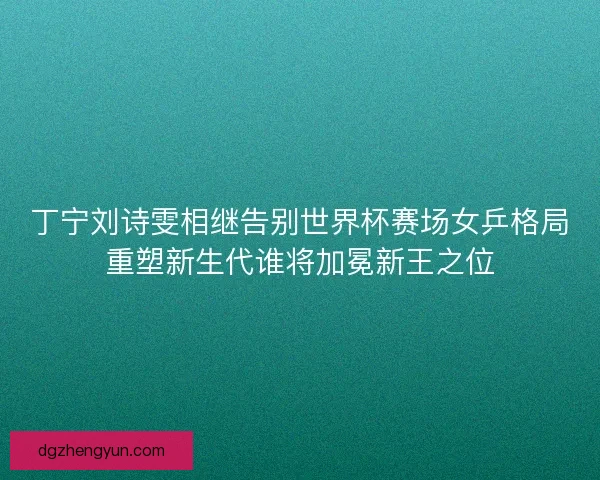 丁宁刘诗雯相继告别世界杯赛场女乒格局重塑新生代谁将加冕新王之位