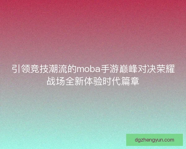 引领竞技潮流的moba手游巅峰对决荣耀战场全新体验时代篇章