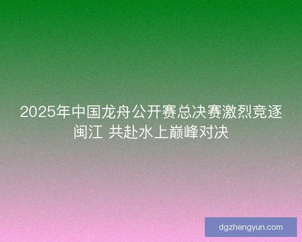 2025年中国龙舟公开赛总决赛激烈竞逐闽江 共赴水上巅峰对决