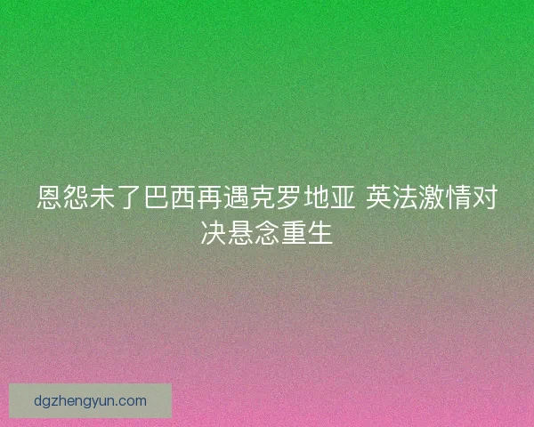 恩怨未了巴西再遇克罗地亚 英法激情对决悬念重生