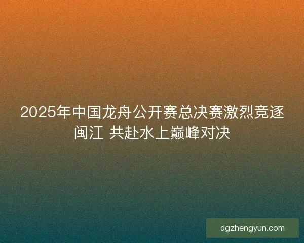 2025年中国龙舟公开赛总决赛激烈竞逐闽江 共赴水上巅峰对决