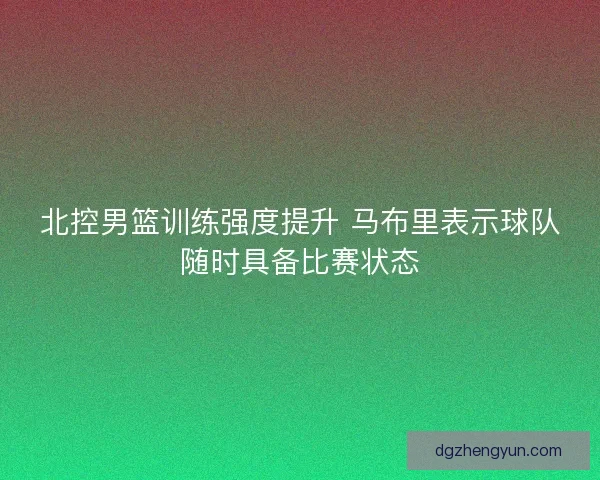 北控男篮训练强度提升 马布里表示球队随时具备比赛状态