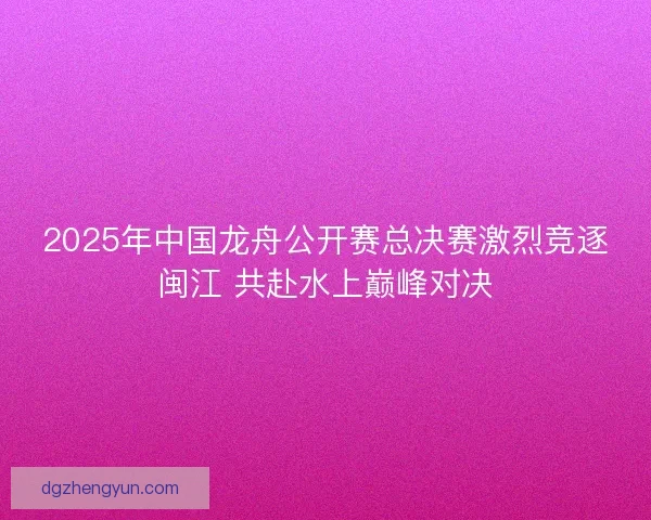2025年中国龙舟公开赛总决赛激烈竞逐闽江 共赴水上巅峰对决
