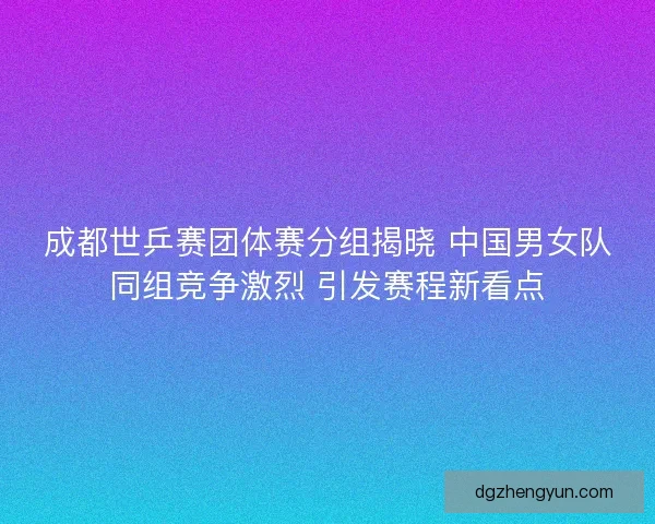 成都世乒赛团体赛分组揭晓 中国男女队同组竞争激烈 引发赛程新看点