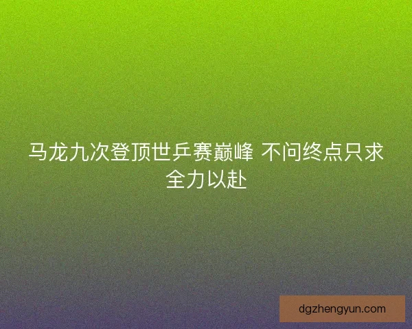 马龙九次登顶世乒赛巅峰 不问终点只求全力以赴