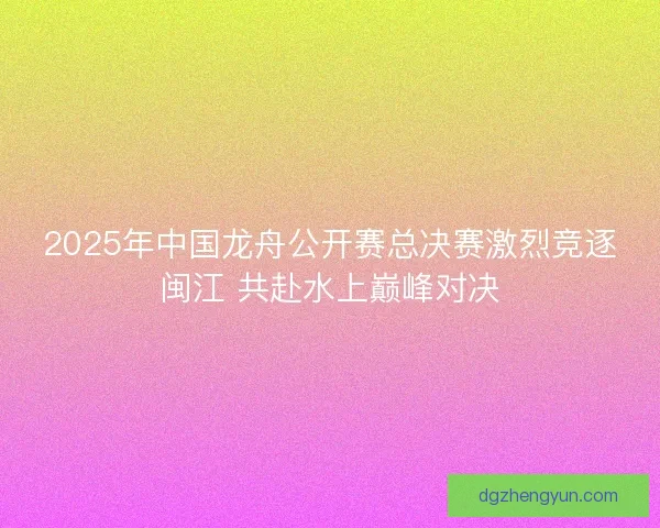2025年中国龙舟公开赛总决赛激烈竞逐闽江 共赴水上巅峰对决