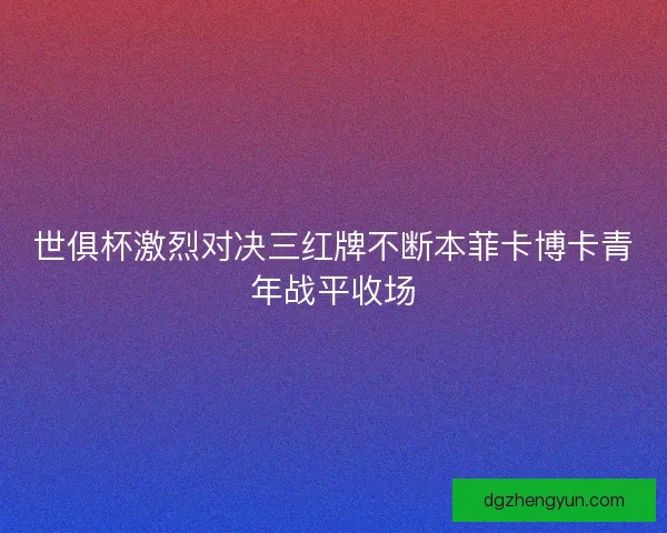世俱杯激烈对决三红牌不断本菲卡博卡青年战平收场