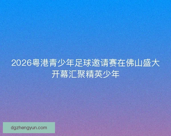 2026粤港青少年足球邀请赛在佛山盛大开幕汇聚精英少年