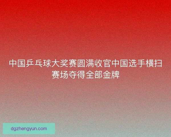 中国乒乓球大奖赛圆满收官中国选手横扫赛场夺得全部金牌
