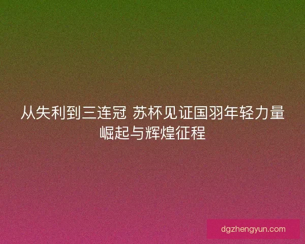从失利到三连冠 苏杯见证国羽年轻力量崛起与辉煌征程