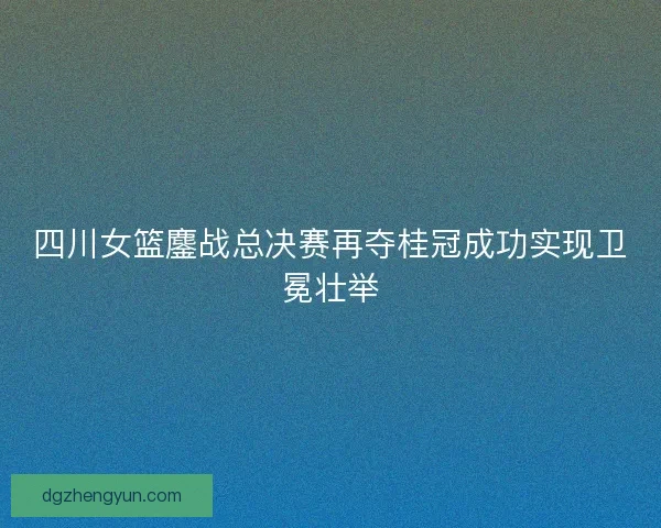四川女篮鏖战总决赛再夺桂冠成功实现卫冕壮举